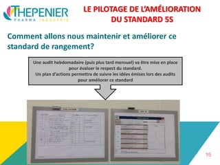 LE PILOTAGE DE L’AMÉLIORATION
DU STANDARD 5S
Comment allons nous maintenir et améliorer ce
standard de rangement?
15
Une audit hebdomadaire (puis plus tard mensuel) va être mise en place
pour évaluer le respect du standard.
Un plan d’actions permettra de suivre les idées émises lors des audits
pour améliorer ce standard
 