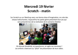 Mercredi 19 février
Scratch ‐ matin
Sur Scratch ou sur Sketchup avec une bonne dose d'imagination, on crée des 
choses hallucinantes. Aujourd'hui les petits génie présentent leur jeu qui 
é é l d l i i d l i d’ lisera présenté lors de la restitution de la semaine d’atelier.
On discute faisabilité on questionne on agite ses neurones !On discute faisabilité, on questionne, on agite ses neurones !
Les enfants s’exercent au “pitch” de présentation de leurs idées.
 