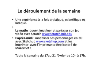 Le déroulement de la semaineLe déroulement de la semaine
U é i à l f i ti ti i tifi t• Une expérience à la fois artistique, scientifique et 
ludique. 
••
Le matin : Jouer, imaginer et partager son jeu 
vidéo avec Scratch www scratch mit eduvidéo avec Scratch www.scratch.mit.edu
• L’après‐midi : modéliser ses personnages en 3D 
avec Sketchup www.sketchup.com et lesavec Sketchup www.sketchup.com et les 
imprimer  avec l’imprimante Replicator2 de 
MakerBot !
Toute la semaine du 17au 21 février de 10h à 17h.
 