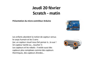 Jeudi 20 février
Scratch ‐ matin
Présentation du micro‐contrôleur Arduino
Les enfants abordent la notion de capteur versus 
le corps humain et les 5 sensp
(ex: un capteur visuel nous fait penser à...la vue ! 
Un capteur tactile au….toucher !)
Les capteurs et les robots : il existe aussi desLes capteurs et les robots : il existe aussi des 
capteurs plus complexes comme des capteurs 
thermiques, des capteurs d’ondes…
 