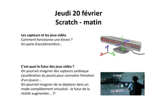 Jeudi 20 février
Scratch ‐ matin
Les capteurs et les jeux vidéo
Comment fonctionne une kinect ? 
O l d’ élé êOn parle d’accéléromêtre…
C'est quoi le futur des jeux vidéo ?q j
On pourrait imaginer des capteurs cardiaque 
(accélération du pouls) pour connaitre l’émotion 
d’un joueurd un joueur…
On pourrait imaginer de se déplacer dans un 
mode complètement virtualisé : le futur de la 
réalité augmentée ?!réalité augmentée... ?!
 