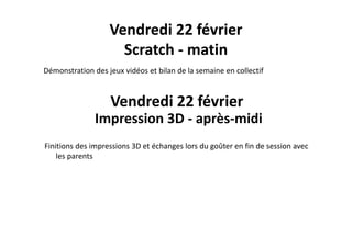 Vendredi 22 février
é d dé b l d l ll f
Scratch ‐ matin
Démonstration des jeux vidéos et bilan de la semaine en collectif
V d di 22 fé iVendredi 22 février
Impression 3D ‐ après‐midip p
Finitions des impressions 3D et échanges lors du goûter en fin de session avec 
les parents
 