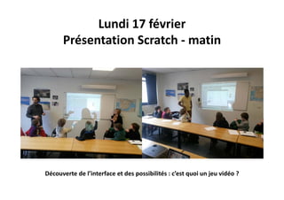 Lundi 17 février
Présentation Scratch ‐ matin
Découverte de l’interface et des possibilités : c’est quoi un jeu vidéo ?
 