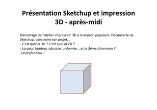 Présentation Sketchup et impression 
3D ‐ après‐midi
Démarrage de l'atelier impression 3D à la maison populaire. Découverte de 
Sketchup, construire son projet...
‐ C'est quoi la 3D ? C'est quoi la 2D ? 
‐ Largeur, hauteur, abscisse, ordonnée. ..et la 3ème dimension ? 
‐La profondeur !
 