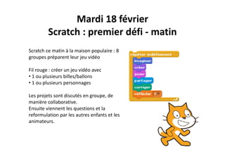 Mardi 18 février
Scratch : premier défi ‐ matin
Scratch ce matin à la maison populaire : 8 
groupes préparent leur jeu vidéo
Fil rouge : créer un jeu vidéo avec 
• 1 ou plusieurs billes/ballons
• 1 ou plusieurs personnages
Les projets sont discutés en groupe, de p j g p ,
manière collaborative.
Ensuite viennent les questions et la 
reformulation par les autres enfants et lesreformulation par les autres enfants et les 
animateurs.
 
