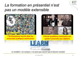 La formation en présentiel n’est
pas un modèle extensible
8 M de travailleurs américains ont
quitté l’université sans diplôme
7 M d’étudiants inscrits dans les
universités publiques américaines
Le modèle « on campus » ne peut pas couvrir pas le besoin sociétal
Eric BRIANTAIS 12
 