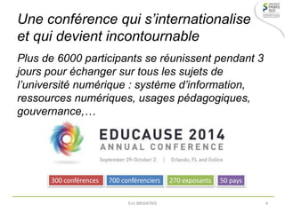 Une conférence qui s’internationalise
et qui devient incontournable
Plus de 6000 participants se réunissent pendant 3
jours pour échanger sur tous les sujets de
l’université numérique : système d’information,
ressources numériques, usages pédagogiques,
gouvernance,…
300 conférences 700 conférenciers 270 exposants 50 pays
Eric BRIANTAIS 4
 