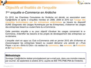 Objectifs et finalités de l’enquête
   1ère enquête e-Commerce en Ardèche
   En 2012, les Chambres Consulaires de l’Ardèche ont décidé, en association avec
   Cyb@rdèche et après 3 enquêtes menées en 2006, 2008 et 2010 sur l’usage des
   nouvelles technologies par les entreprises ardéchoises au travers du dispositif
   DUNE (Diagnostic des Usages Numériques par les Entreprises), d’observer les usages
   des entreprises faisant ou voulant faire du e-Commerce.

   Cette première enquête a eu pour objectif d’évaluer les usages concernant le e-
   Commerce, d’identifier les besoins et les projets de développement des entreprises sur
   ce domaine.

   L’enquête vient en appui au Club e-Commerce créé en janvier 2012 afin d’informer et
   d’accompagner les entreprises faisant ou voulant démarrer une activité en « Pure
   Player » ou en « Brick & Click » du secteur du commerce, des services, de l’industrie
   et de l’agriculture.


   Méthodologie
   Sondage Cyb@rdèche réalisé principalement par e-mail puis, dans une moindre mesure,
   par courrier, de septembre à octobre 2012, auprès de 800 TPE-PME-PMI de l’Ardèche.

 Enquête 2012                                                                         3
 