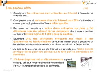 Les points clés                                                                    (1/4)

         Globalement,    les entreprises sont présentes sur Internet à l’exception de
            certaines TPE.

         Cette présence se fait    au travers d’un site Internet pour 89% d’entre-elles et
            ce sont pour la plupart des sites Web à valeur ajoutée.

         Par contre, on constate que      moins d’une entreprise sur deux a fait
            développer son site Internet par un prestataire et que deux entreprises
            sur trois ont investi moins de 1 000 € pour sa création.

         Seulement   26% des entreprises effectuent des mises à jour
            quotidiennes ou hebdomadaires de leur site Internet (pour la plupart via un
            back office) mais 68% suivent régulièrement leurs statistiques de fréquentation.

         Au-delà de la présence via un site Internet, on constate que l’ autre
                                                                           service
            principal utilisé pour être présent sur le Web par les entreprises est
            Facebook.
         1/3 des entreprises ont un site e-commerce et parmi
          celles qui ont pour projet de faire de la vente en ligne
          (15%), 43% font partie du secteur du commerce.
 Enquête 2012                                                                                40
 