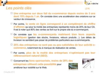 Les points clés                                                                   (2/4)

         Une entreprise sur deux fait du e-commerce depuis moins de 3 ans
          dont 15% depuis 1 an. On constate donc une accélération des créations sur ce
          vecteur de croissance.

         Par contre,    la vente en ligne correspond à un complément de chiffre
            d’affaires qui pour la moitié des entreprises représente moins de 20% de leur CA.
            Il est à noter que 80% des ventes se font sur le propre site du e-commerçant.

         On constate que        les e-commerçants maitrisent bien leurs aspects
            logistiques (gestion des stocks, livraisons, retours produits…). Les délais de
            livraison ne semblent pas poser de problèmes particuliers aux e-commerçants.

         25% des entreprises ne sont pas ou peu satisfaites de leur activité e-
          commerce, notamment du à manque de réalisation de ventes.
         Par contre, plus de la moitié des entreprises n’optimisent pas leur
            référencement naturel (SEO).
         Concernant les liens sponsorisés, moins de 20% des
            entreprises utilisent cette possibilité pour
            améliorer leur visibilité sur le Web.
 Enquête 2012                                                                               41
 