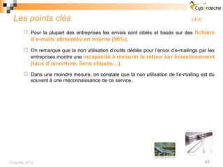 Les points clés                                                                 (4/4)

         Pour la plupart des entreprises les envois sont ciblés et basés sur des    fichiers
            d’e-mails alimentés en interne (90%).
         On remarque que la non utilisation d’outils dédiés pour l’envoi d’e-mailings par les
            entreprises montre une incapacité à mesurer le retour sur investissement
            (taux d’ouverture, liens cliqués…).
         Dans une moindre mesure, on constate que la non utilisation de l’e-mailing est du
            souvent à une méconnaissance de ce service.




 Enquête 2012                                                                             43
 