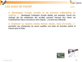 Les axes de travail                                                          (2/2)


        4. Développer l’usage d’outils et de services e-Marketing (e-
        mailing…) : développer l’utilisation d’outils dédiés, par exemple, l’envoi d’e-
        mailings par les entreprises afin qu’elles puissent mesurer leur retour sur
        investissement (taux d’ouverture, liens cliqués…) et ainsi leur efficacité.

        5. Améliorer sa relation clients (fichier clients, base d’e-mails…) :
        permettre aux entreprises de savoir qualifier une base de données clients et
        d’écrire pour le Web.




 Enquête 2012                                                                          45
 