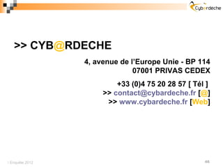 >> CYB@RDECHE
                 4, avenue de l’Europe Unie - BP 114
                               07001 PRIVAS CEDEX
                          +33 (0)4 75 20 28 57 [ Tél ]
                      >> contact@cybardeche.fr [@]
                       >> www.cybardeche.fr [Web]




 Enquête 2012                                      46
 