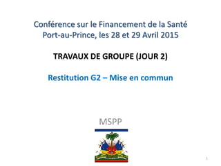 Conférence sur le Financement de la Santé
Port-au-Prince, les 28 et 29 Avril 2015
TRAVAUX DE GROUPE (JOUR 2)
Restitution G2 – Mise en commun
MSPP
1
 