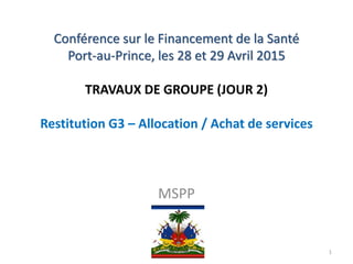 Conférence sur le Financement de la Santé
Port-au-Prince, les 28 et 29 Avril 2015
TRAVAUX DE GROUPE (JOUR 2)
Restitution G3 – Allocation / Achat de services
MSPP
1
 