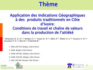 Application des Indications Géographiques
à des produits traditionnels en Côte
d’Ivoire:
Conditions de travail et chaîne de valeurs
dans la production de l’attiéké
1
*Amanzou N. A. A.2,4; Nindjin C.1,2; Youan B. A.2,4; Ballo Z2,3; Mobio A. J.2,4; Kouassi K. B.1,2;
Kouakou P. K.2,4; Dao D.2,3 et Bonfoh B.2
1. UNA, UFR STA, Abidjan, Côte d’Ivoire;
2. CSRS, Abidjan, Côte d’Ivoire;
3. UFHB, UFR SEG, Abidjan, Côte d’Ivoire;
4. UFHB, UFR SHS, Abidjan, Côte d’Ivoire;
5. UAO, UFR SEG, Bouaké, Côte d’Ivoire.
Thème
 