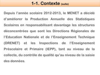 1-1. Contexte (suite)
Depuis l’année scolaire 2012-2013, le MENET a décidé
d’améliorer la Production Annuelle des Statisti...