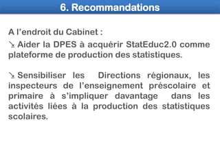 6. Recommandations
 Aider la DPES à acquérir StatEduc2.0 comme
plateforme de production des statistiques.
 Sensibiliser ...