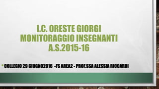 I.C. ORESTE GIORGI
MONITORAGGIO INSEGNANTI
A.S.2015-16
•COLLEGIO 29 GIUGNO2016 -FS AREA2 - PROF.SSA ALESSIA RICCARDI
 