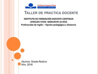 TALLER DE PRACTICA DOCENTE
INSTITUTO DE FORMACIÓN DOCENTE CONTINUA
LENGUAS VIVAS BARILOCHE (A-052)
Profesorado de Inglés – Opción pedagógica a distancia
Alumna: Gisela Restivo
Año: 2016
 