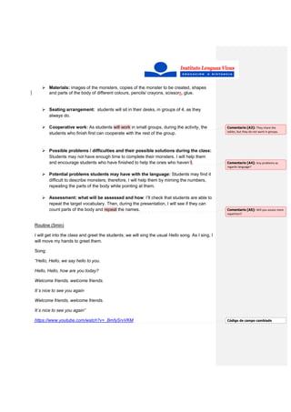 Materials: images of the monsters, copies of the monster to be created, shapes
and parts of the body of different colours, pencils/ crayons, scissors, glue.
Seating arrangement: students will sit in their desks, in groups of 4, as they
always do.
Cooperative work: As students will work in small groups, during the activity, the
students who finish first can cooperate with the rest of the group.
Possible problems / difficulties and their possible solutions during the class:
Students may not have enough time to complete their monsters. I will help them
and encourage students who have finished to help the ones who haven´t.
Potential problems students may have with the language: Students may find it
difficult to describe monsters; therefore, I will help them by miming the numbers,
repeating the parts of the body while pointing at them.
Assessment: what will be assessed and how: I’ll check that students are able to
repeat the target vocabulary. Then, during the presentation, I will see if they can
count parts of the body and repeat the names.
Routine (5min)
I will get into the class and greet the students; we will sing the usual Hello song. As I sing, I
will move my hands to greet them.
Song:
“Hello, Hello, we say hello to you.
Hello, Hello, how are you today?
Welcome friends, welcome friends.
It´s nice to see you again
Welcome friends, welcome friends.
It´s nice to see you again”
https://www.youtube.com/watch?v=_BmfySrvVKM
Comentario [A3]: They share the
tables, but they do not work in groups.
Comentario [A4]: Any problems as
regards language?
Comentario [A5]: Will you assess mere
repetition?
Código de campo cambiado
 