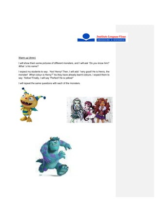 Warm up (4min)
I will show them some pictures of different monsters, and I will ask “Do you know him?
What ´s his name?
I expect my students to say: Yes! Henry! Then, I will add: “very good! He is Henry, the
monster! What colour is Henry?” As they have already learnt colours, I expect them to
say: Yellow! Finally, I will say “Perfect! He is yellow!”
I will repeat the same questions with each of the monsters.
 