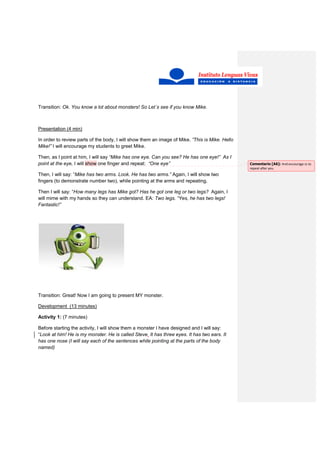 Transition: Ok. You know a lot about monsters! So Let´s see if you know Mike.
Presentation (4 min)
In order to review parts of the body, I will show them an image of Mike. ”This is Mike. Hello
Mike!” I will encourage my students to greet Mike.
Then, as I point at him, I will say “Mike has one eye. Can you see? He has one eye!” As I
point at the eye, I will show one finger and repeat: “One eye”
Then, I will say: “Mike has two arms. Look. He has two arms.” Again, I will show two
fingers (to demonstrate number two), while pointing at the arms and repeating.
Then I will say: “How many legs has Mike got? Has he got one leg or two legs? Again, I
will mime with my hands so they can understand. EA: Two legs. “Yes, he has two legs!
Fantastic!”
Transition: Great! Now I am going to present MY monster.
Development (13 minutes)
Activity 1: (7 minutes)
Before starting the activity, I will show them a monster I have designed and I will say:
“Look at him! He is my monster. He is called Steve. It has three eyes. It has two ears. It
has one nose (I will say each of the sentences while pointing at the parts of the body
named)
Comentario [A6]: And encourage ss to
repeat after you.
 