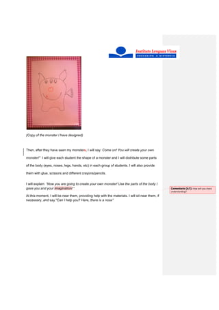 (Copy of the monster I have designed)
Then, after they have seen my monsters, I will say: Come on! You will create your own
monster!” I will give each student the shape of a monster and I will distribute some parts
of the body (eyes, noses, legs, hands, etc) in each group of students. I will also provide
them with glue, scissors and different crayons/pencils.
I will explain: “Now you are going to create your own monster! Use the parts of the body I
gave you and your imagination! “
At this moment, I will be near them, providing help with the materials. I will sit near them, if
necessary, and say “Can I help you? Here, there is a nose”
Comentario [A7]: How will you check
understanding?
 