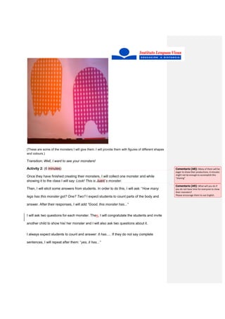 (These are some of the monsters I will give them. I will provide them with figures of different shapes
and colours.)
Transition; Well, I want to see your monsters!
Activity 2: (6 minutes)
Once they have finished creating their monsters, I will collect one monster and while
showing it to the class I will say: Look! This is Juani´s monster.
Then, I will elicit some answers from students. In order to do this, I will ask: “How many
legs has this monster got? One? Two? I expect students to count parts of the body and
answer. After their responses, I will add “Good, this monster has...”
I will ask two questions for each monster. Then, I will congratulate the students and invite
another child to show his/ her monster and I will also ask two questions about it.
I always expect students to count and answer: It has..... If they do not say complete
sentences, I will repeat after them: “yes, it has...”
Comentario [A8]: Many of them will be
eager to show their productions. 6 minutes
might not be enough to accomplish this
“sharing”
Comentario [A9]: What will you do if
you do not have time for everyone to show
their monsters?
Please encourage them to use English.
 