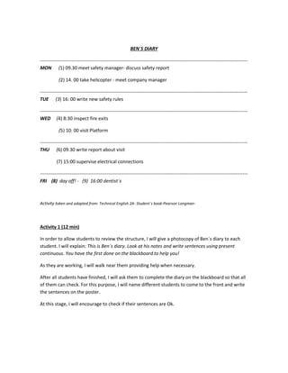 BEN´S DIARY
-----------------------------------------------------------------------------------------------------------------------------------
MON (1) 09.30 meet safety manager- discuss safety report
(2) 14. 00 take helicopter - meet company manager
-----------------------------------------------------------------------------------------------------------------------------------
TUE (3) 16: 00 write new safety rules
-----------------------------------------------------------------------------------------------------------------------------------
WED (4) 8:30 inspect fire exits
(5) 10: 00 visit Platform
-----------------------------------------------------------------------------------------------------------------------------------
THU (6) 09.30 write report about visit
(7) 15:00 supervise electrical connections
-----------------------------------------------------------------------------------------------------------------------------------
FRI (8) day off! - (9) 16:00 dentist´s
Activity taken and adapted from: Technical English 2A- Student´s book-Pearson Longman-
Activity 1 (12 min)
In order to allow students to review the structure, I will give a photocopy of Ben´s diary to each
student. I will explain: This is Ben´s diary. Look at his notes and write sentences using present
continuous. You have the first done on the blackboard to help you!
As they are working, I will walk near them providing help when necessary.
After all students have finished, I will ask them to complete the diary on the blackboard so that all
of them can check. For this purpose, I will name different students to come to the front and write
the sentences on the poster.
At this stage, I will encourage to check if their sentences are Ok.
 