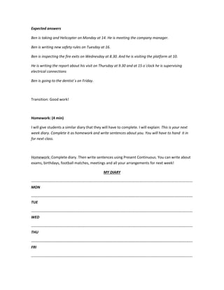 Expected answers
Ben is taking and Helicopter on Monday at 14. He is meeting the company manager.
Ben is writing new safety rules on Tuesday at 16.
Ben is inspecting the fire exits on Wednesday at 8.30. And he is visiting the platform at 10.
He is writing the report about his visit on Thursday at 9.30 and at 15 o´clock he is supervising
electrical connections
Ben is going to the dentist´s on Friday.
Transition: Good work!
Homework: (4 min)
I will give students a similar diary that they will have to complete. I will explain: This is your next
week diary. Complete it as homework and write sentences about you. You will have to hand it in
for next class.
Homework: Complete diary. Then write sentences using Present Continuous. You can write about
exams, birthdays, football matches, meetings and all your arrangements for next week!
MY DIARY
-----------------------------------------------------------------------------------------------------------------------------------
MON
-----------------------------------------------------------------------------------------------------------------------------------
TUE
-----------------------------------------------------------------------------------------------------------------------------------
WED
-----------------------------------------------------------------------------------------------------------------------------------
THU
-----------------------------------------------------------------------------------------------------------------------------------
FRI
-----------------------------------------------------------------------------------------------------------------------------------
 