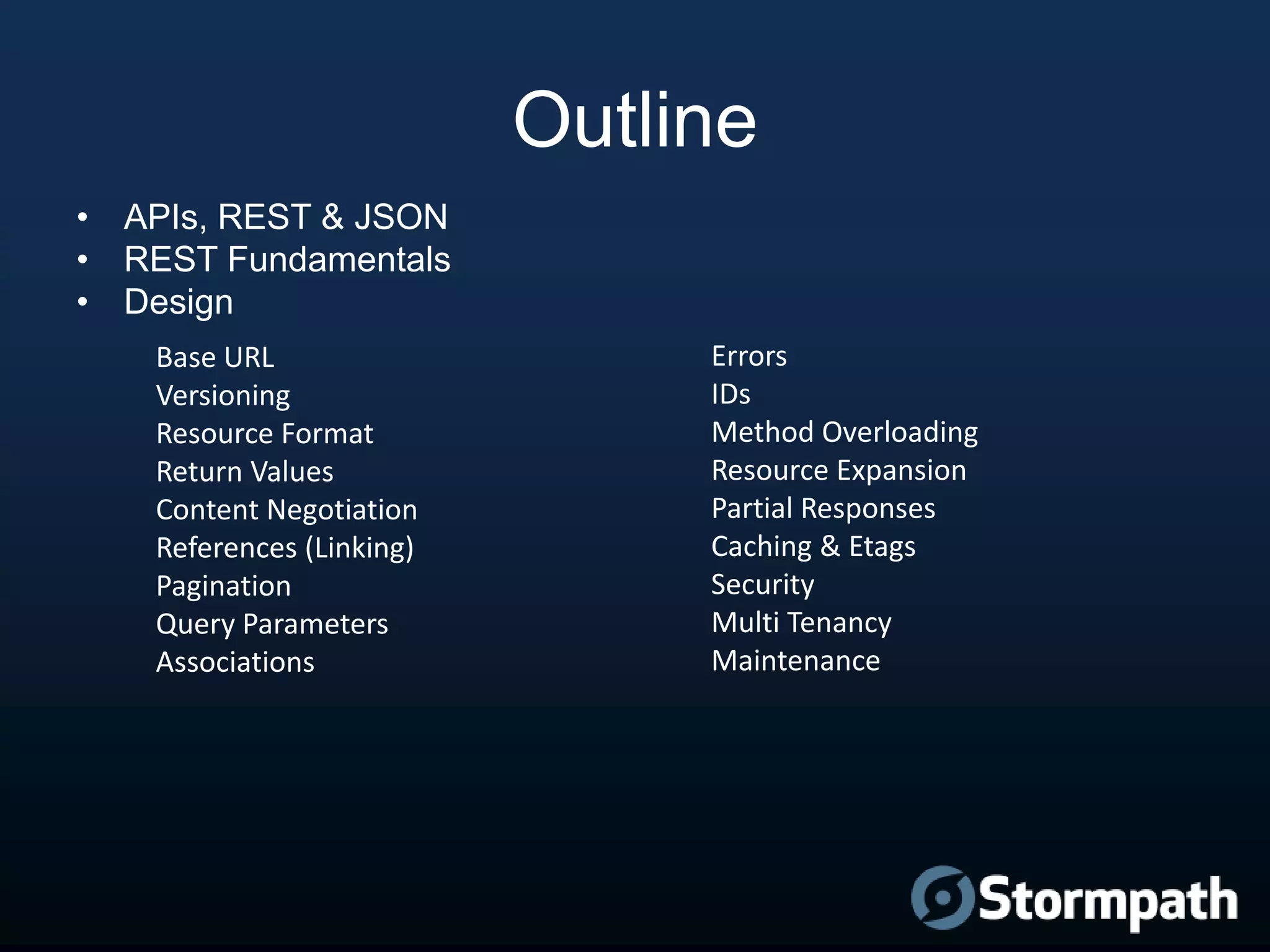 Outline
• APIs, REST & JSON
• REST Fundamentals
• Design
Base URL
Versioning
Resource Format
Return Values
Content Negotiation
References (Linking)
Pagination
Query Parameters
Associations

Errors
IDs
Method Overloading
Resource Expansion
Partial Responses
Caching & Etags
Security
Multi Tenancy
Maintenance

 