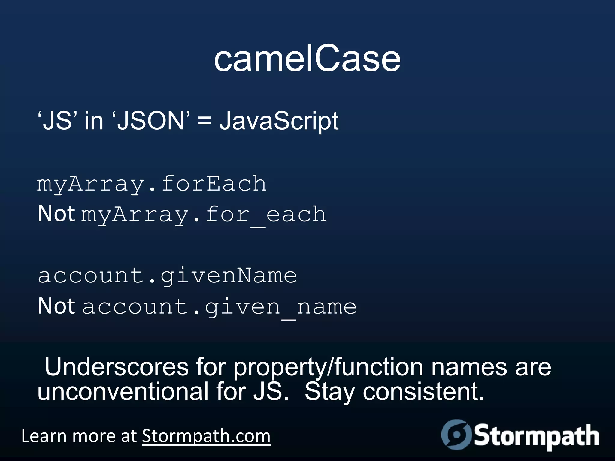 camelCase
„JS‟ in „JSON‟ = JavaScript
myArray.forEach
Not myArray.for_each
account.givenName
Not account.given_name

Underscores for property/function names are
unconventional for JS. Stay consistent.
Learn more at Stormpath.com

 
