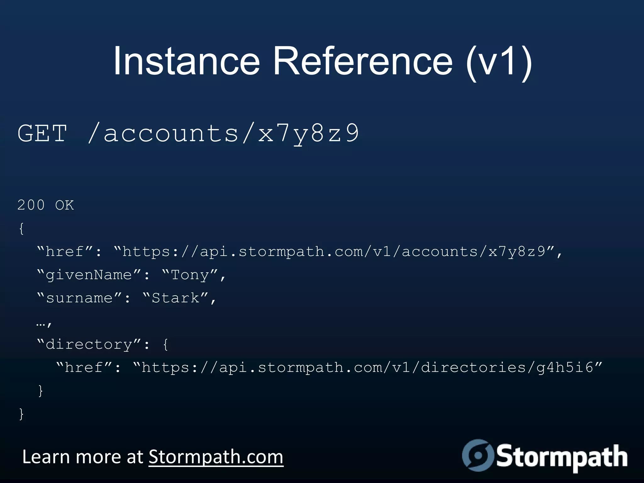 Instance Reference (v1)
GET /accounts/x7y8z9
200 OK
{
“href”: “https://api.stormpath.com/v1/accounts/x7y8z9”,
“givenName”: “Tony”,
“surname”: “Stark”,
…,
“directory”: {
“href”: “https://api.stormpath.com/v1/directories/g4h5i6”
}
}

Learn more at Stormpath.com

 