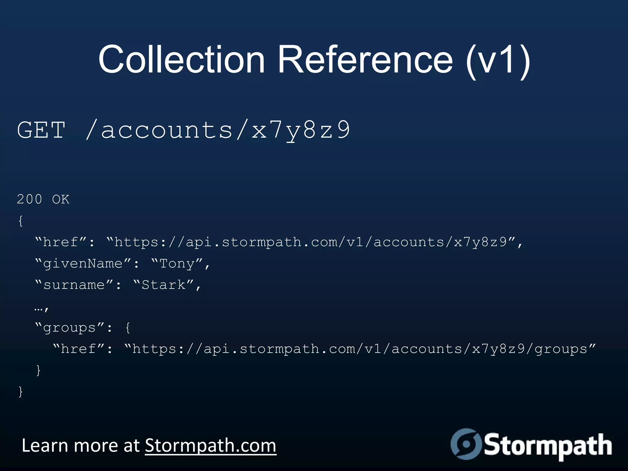 Collection Reference (v1)
GET /accounts/x7y8z9
200 OK
{
“href”: “https://api.stormpath.com/v1/accounts/x7y8z9”,
“givenName”: “Tony”,
“surname”: “Stark”,
…,
“groups”: {
“href”: “https://api.stormpath.com/v1/accounts/x7y8z9/groups”
}
}

Learn more at Stormpath.com

 