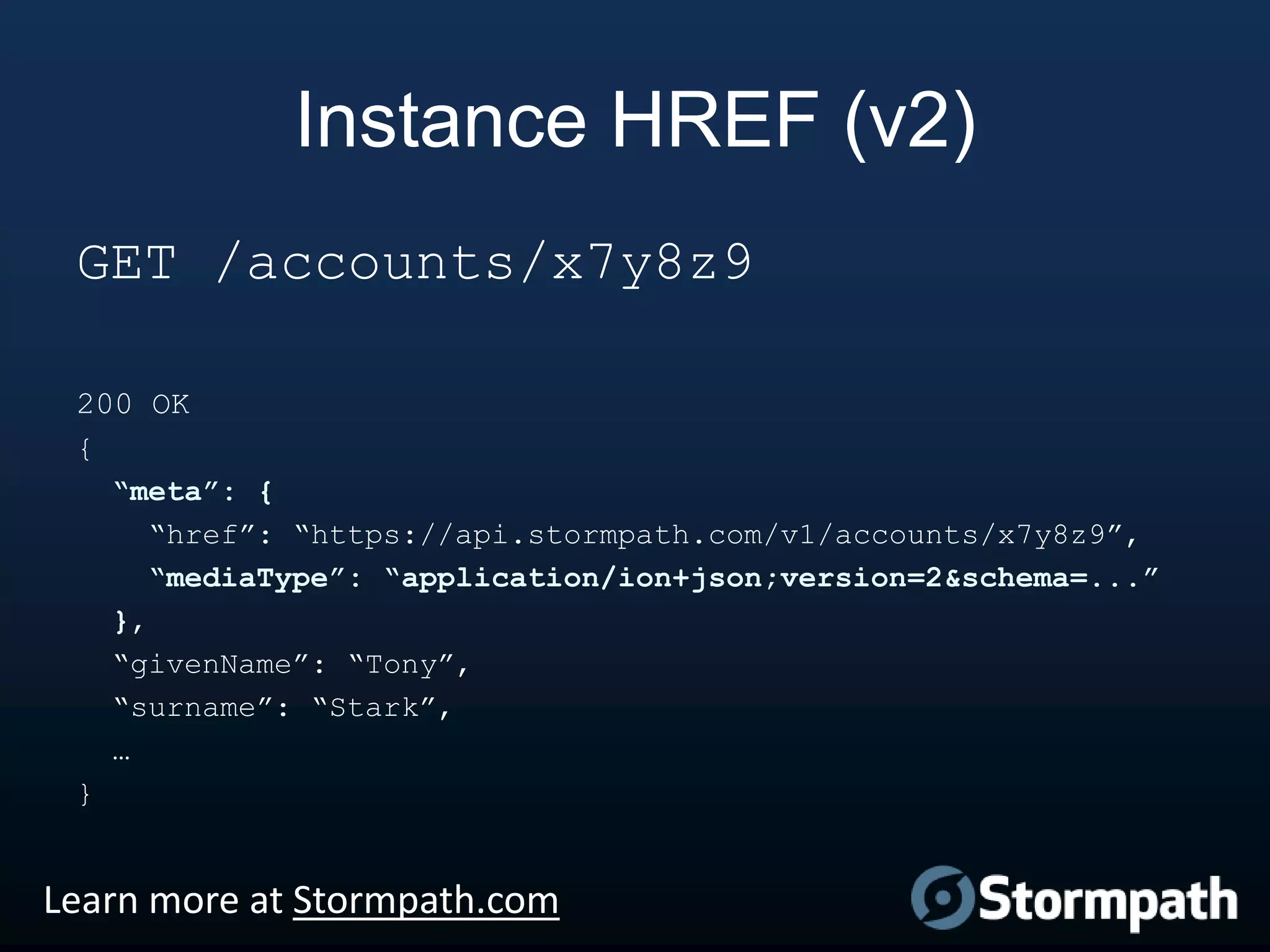 Instance HREF (v2)
GET /accounts/x7y8z9
200 OK
{
“meta”: {
“href”: “https://api.stormpath.com/v1/accounts/x7y8z9”,
“mediaType”: “application/ion+json;version=2&schema=...”
},
“givenName”: “Tony”,
“surname”: “Stark”,
…
}

Learn more at Stormpath.com

 