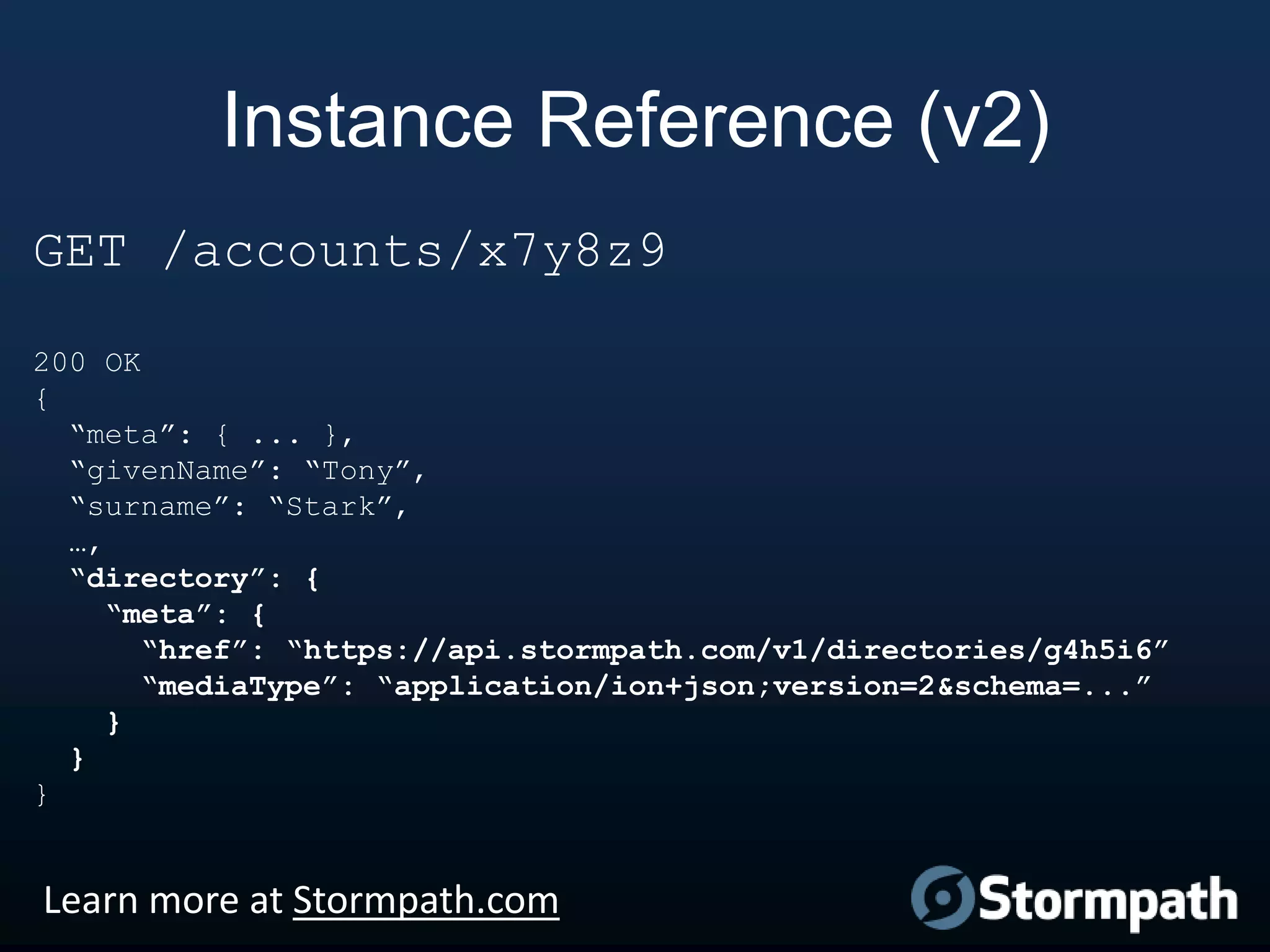 Instance Reference (v2)
GET /accounts/x7y8z9
200 OK
{
“meta”: { ... },
“givenName”: “Tony”,
“surname”: “Stark”,
…,
“directory”: {
“meta”: {
“href”: “https://api.stormpath.com/v1/directories/g4h5i6”
“mediaType”: “application/ion+json;version=2&schema=...”
}
}
}

Learn more at Stormpath.com

 