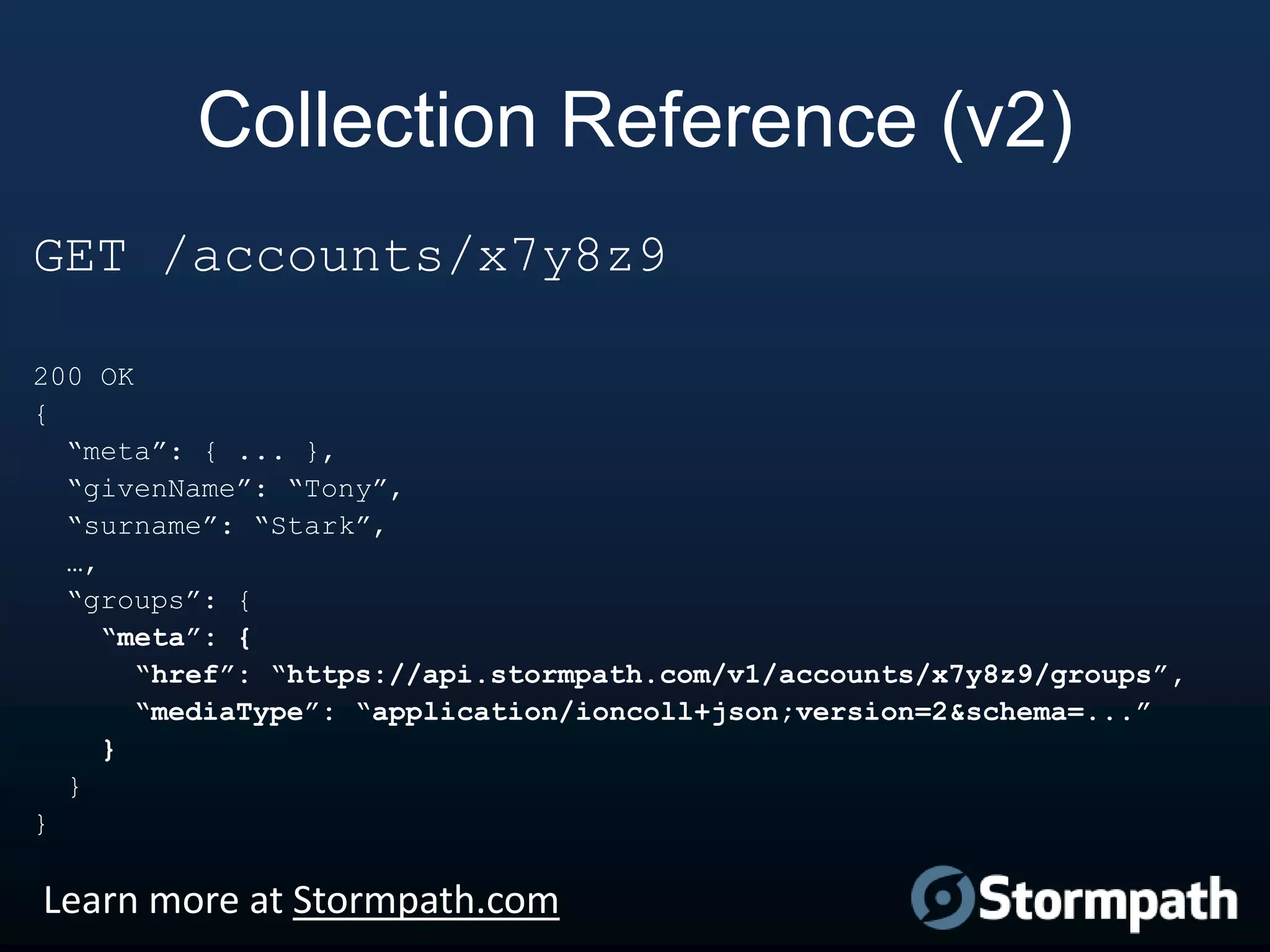 Collection Reference (v2)
GET /accounts/x7y8z9
200 OK
{
“meta”: { ... },
“givenName”: “Tony”,
“surname”: “Stark”,
…,
“groups”: {
“meta”: {
“href”: “https://api.stormpath.com/v1/accounts/x7y8z9/groups”,
“mediaType”: “application/ioncoll+json;version=2&schema=...”
}
}
}

Learn more at Stormpath.com

 