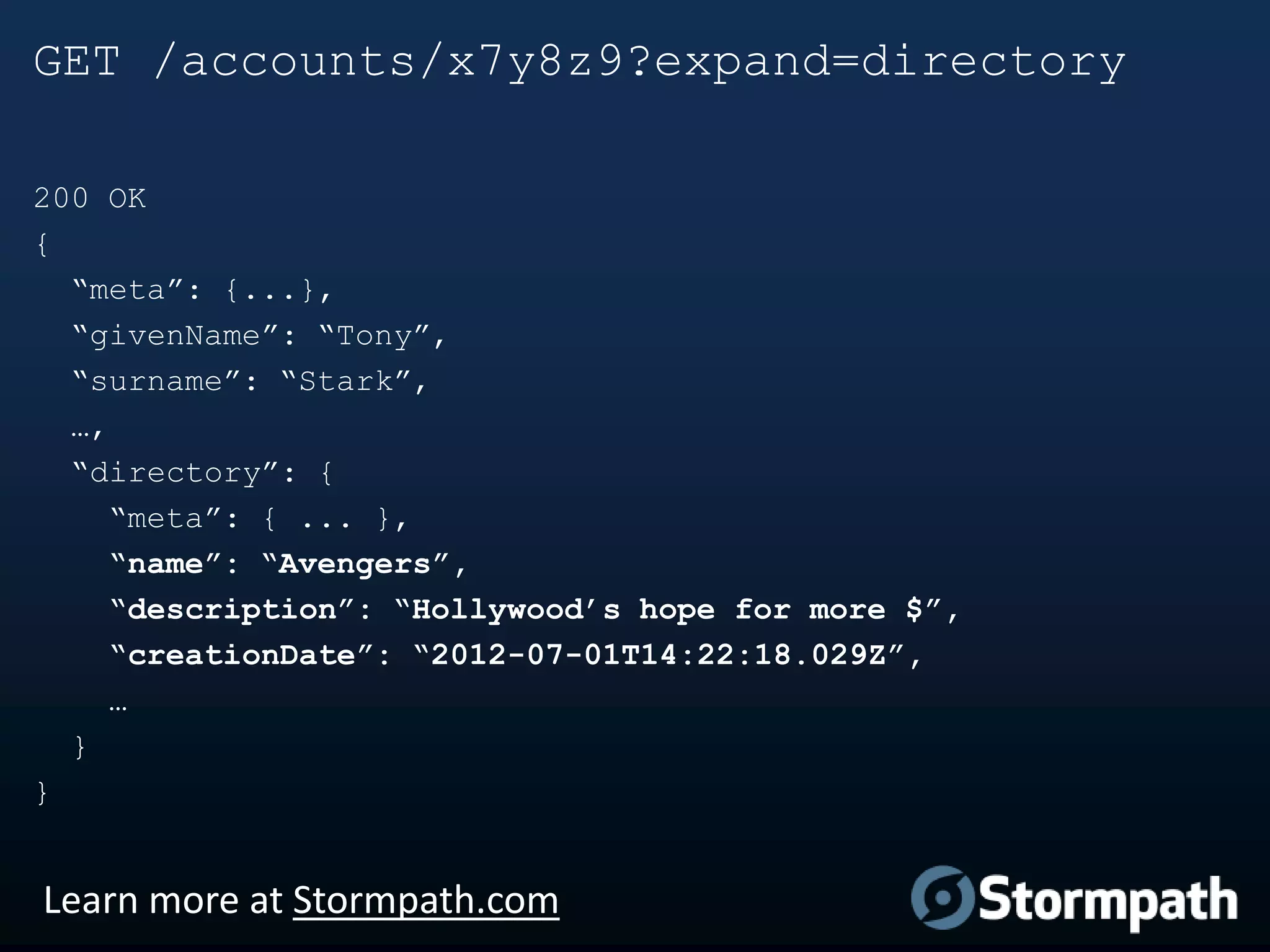 GET /accounts/x7y8z9?expand=directory
200 OK
{
“meta”: {...},
“givenName”: “Tony”,
“surname”: “Stark”,
…,
“directory”: {
“meta”: { ... },
“name”: “Avengers”,
“description”: “Hollywood’s hope for more $”,
“creationDate”: “2012-07-01T14:22:18.029Z”,
…
}
}

Learn more at Stormpath.com

 
