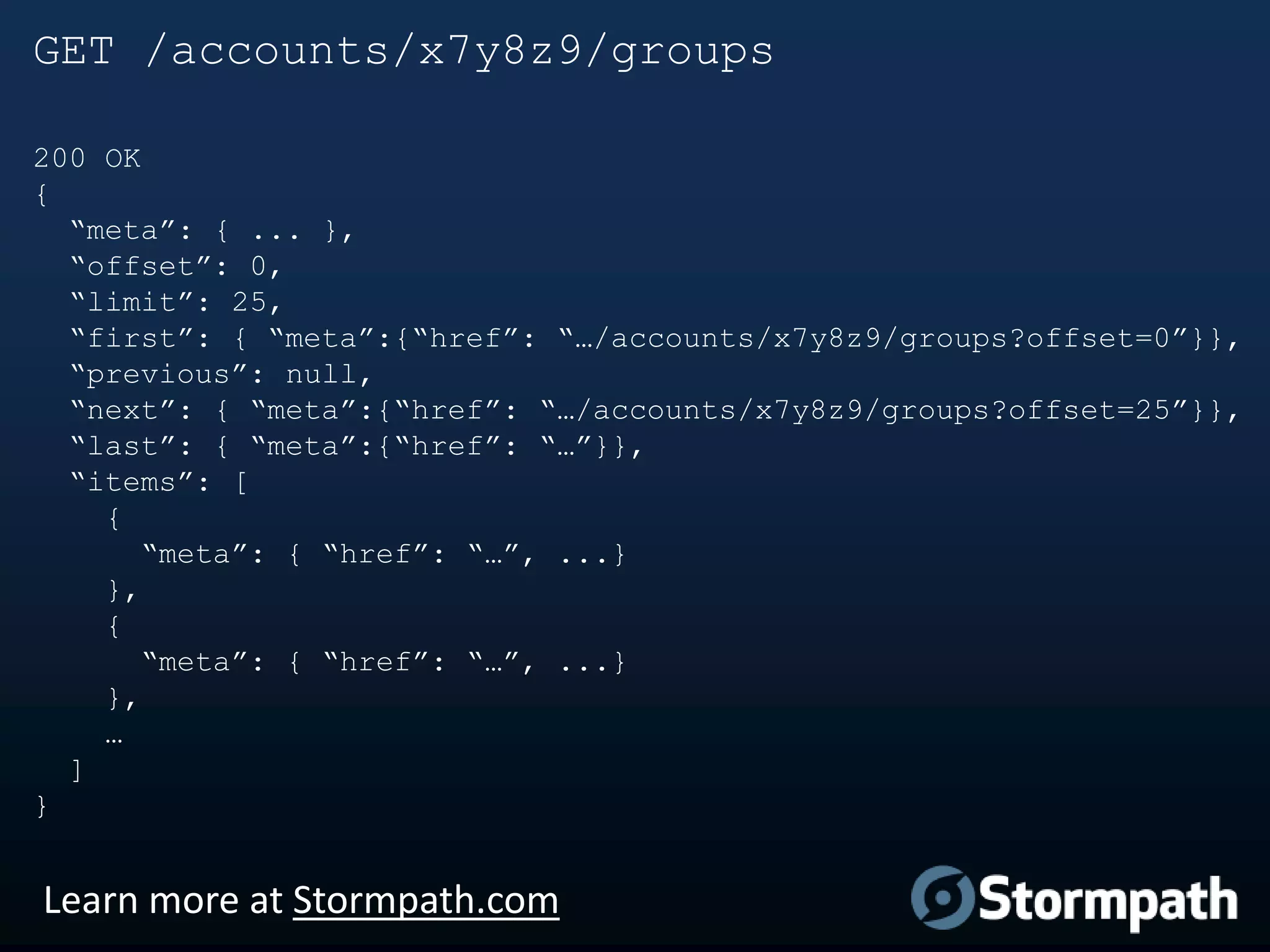 GET /accounts/x7y8z9/groups
200 OK
{
“meta”: { ... },
“offset”: 0,
“limit”: 25,
“first”: { “meta”:{“href”: “…/accounts/x7y8z9/groups?offset=0”}},
“previous”: null,
“next”: { “meta”:{“href”: “…/accounts/x7y8z9/groups?offset=25”}},
“last”: { “meta”:{“href”: “…”}},
“items”: [
{
“meta”: { “href”: “…”, ...}
},
{
“meta”: { “href”: “…”, ...}
},
…
]
}

Learn more at Stormpath.com

 