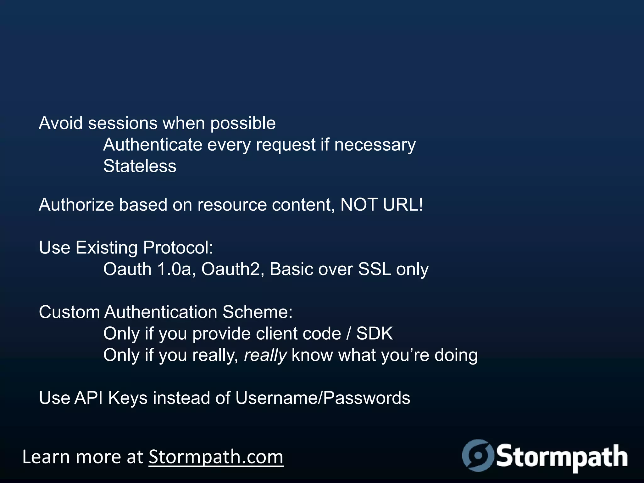 Avoid sessions when possible
Authenticate every request if necessary
Stateless
Authorize based on resource content, NOT URL!
Use Existing Protocol:
Oauth 1.0a, Oauth2, Basic over SSL only
Custom Authentication Scheme:
Only if you provide client code / SDK
Only if you really, really know what you‟re doing
Use API Keys instead of Username/Passwords

Learn more at Stormpath.com

 