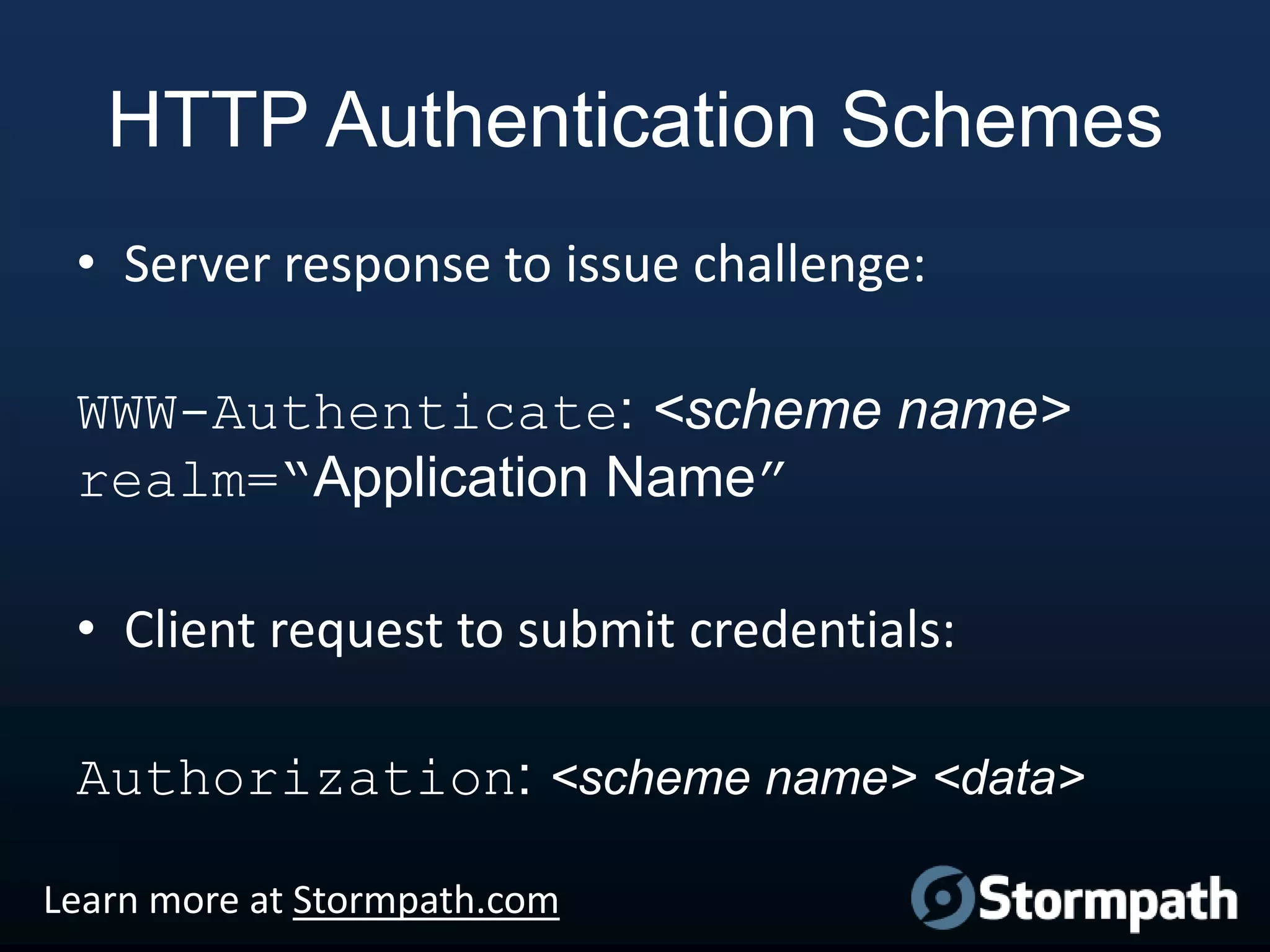 HTTP Authentication Schemes
• Server response to issue challenge:
WWW-Authenticate: <scheme name>
realm=“Application Name”
• Client request to submit credentials:

Authorization: <scheme name> <data>
Learn more at Stormpath.com

 