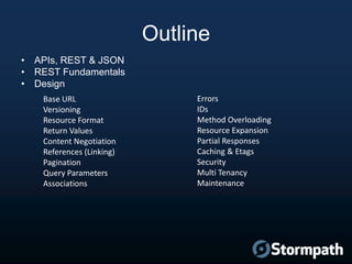 Outline
• APIs, REST & JSON
• REST Fundamentals
• Design
Base URL
Versioning
Resource Format
Return Values
Content Negotiation
References (Linking)
Pagination
Query Parameters
Associations

Errors
IDs
Method Overloading
Resource Expansion
Partial Responses
Caching & Etags
Security
Multi Tenancy
Maintenance

 