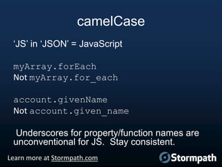 camelCase
„JS‟ in „JSON‟ = JavaScript
myArray.forEach
Not myArray.for_each
account.givenName
Not account.given_name

Underscores for property/function names are
unconventional for JS. Stay consistent.
Learn more at Stormpath.com

 