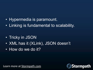• Hypermedia is paramount.
• Linking is fundamental to scalability.
• Tricky in JSON
• XML has it (XLink), JSON doesn‟t
• How do we do it?

Learn more at Stormpath.com

 