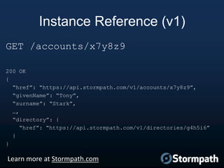Instance Reference (v1)
GET /accounts/x7y8z9
200 OK
{
“href”: “https://api.stormpath.com/v1/accounts/x7y8z9”,
“givenName”: “Tony”,
“surname”: “Stark”,
…,
“directory”: {
“href”: “https://api.stormpath.com/v1/directories/g4h5i6”
}
}

Learn more at Stormpath.com

 