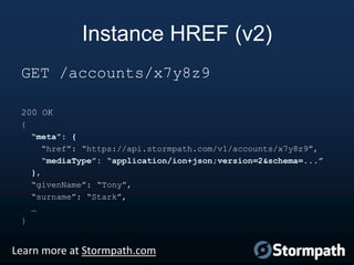 Instance HREF (v2)
GET /accounts/x7y8z9
200 OK
{
“meta”: {
“href”: “https://api.stormpath.com/v1/accounts/x7y8z9”,
“mediaType”: “application/ion+json;version=2&schema=...”
},
“givenName”: “Tony”,
“surname”: “Stark”,
…
}

Learn more at Stormpath.com

 