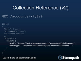Collection Reference (v2)
GET /accounts/x7y8z9
200 OK
{
“meta”: { ... },
“givenName”: “Tony”,
“surname”: “Stark”,
…,
“groups”: {
“meta”: {
“href”: “https://api.stormpath.com/v1/accounts/x7y8z9/groups”,
“mediaType”: “application/ioncoll+json;version=2&schema=...”
}
}
}

Learn more at Stormpath.com

 