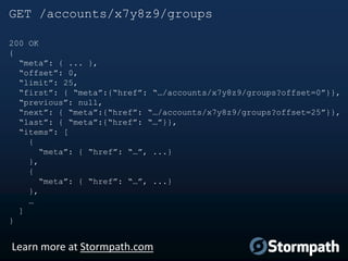 GET /accounts/x7y8z9/groups
200 OK
{
“meta”: { ... },
“offset”: 0,
“limit”: 25,
“first”: { “meta”:{“href”: “…/accounts/x7y8z9/groups?offset=0”}},
“previous”: null,
“next”: { “meta”:{“href”: “…/accounts/x7y8z9/groups?offset=25”}},
“last”: { “meta”:{“href”: “…”}},
“items”: [
{
“meta”: { “href”: “…”, ...}
},
{
“meta”: { “href”: “…”, ...}
},
…
]
}

Learn more at Stormpath.com

 