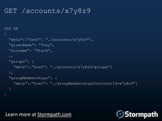 GET /accounts/x7y8z9
200 OK
{
“meta”:{“href”: “…/accounts/x7y8z9”},
“givenName”: “Tony”,
“surname”: “Stark”,
…,
“groups”: {
“meta”:{“href”: “…/accounts/x7y8z9/groups”}
},
“groupMemberships”: {
“meta”:{“href”: “…/groupMemberships?accountId=x7y8z9”}
}
}

Learn more at Stormpath.com

 